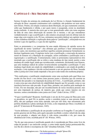 Monergismo.com – “Ao Senhor pertence a salvação” (Jonas 2:9)
www.monergismo.com
8
CAPÍTULO 1 - SEU SIGNIFICADO
Sermos livrados da sentença da condenação da Lei Divina é a benção fundamental da
salvação de Deus: enquanto continuamos sob a maldição, não podemos ser nem santos
nem felizes. Porém, em relação à natureza desta libertação, em que exatamente consiste,
sobre que fundamento é obtida, e por quais meios é assegurada, existe na atualidade
muita confusão. A maioria dos erros que se tem generalizado sobre este tema surgiram
da falta de uma clara observação do assunto em si mesmo, e até que entendamos
verdadeiramente o que a justificação é, não estamos em posição nem de afirmar nem de
negar algo com respeito a ela. Pó isso, estimamos necessário dedicar um capítulo inteiro
a uma cuidadosa definição e explicação desta palavra “justificação”, esforçando-nos em
mostrar o que ela significa, e o que ela não significa.
Entre os protestantes e os romanistas há uma ampla diferença de opinião acerca do
significado do termo “justificar”: eles afirmam que justificar é fazer intrinsecamente
justo e santo, nós insistimos que justificar significa somente pronunciar formalmente ou
declarar legalmente justo. O papismo inclui com a justificação, a renovação da natureza
moral do homem ou a libertação da corrupção, assim confundem a justificação com a
regeneração e a santificação. Contrariamente, todos os protestantes representativos têm
mostrado que a justificação não se refere a uma mudança do tipo moral, porém a uma
mudança de estado legal; ainda que reconhecendo, certamente, declarando com firmeza,
que uma mudança radical de caráter invariavelmente acompanha a justificação. É uma
mudança legal desde um estado de culpabilidade e condenação a um estado de perdão e
aceitação; e esta mudança é devido exclusivamente a um ato gracioso de Deus, baseada
sobre a justiça de Cristo sendo imputado a Seu povo (não tendo eles nenhuma própria).
“Nós explicamos a justificação simplesmente como uma aceitação pela qual Deus nos
recebe em Seu favor e nos estima como pessoas justas; e dizemos que ela consiste na
remissão dos pecados e na imputação da justiça de Cristo....A justificação, portanto, não
é outra coisa que uma absolvição de culpabilidade daquele que foi acusado, como se sua
inocência houvesse sido provada. Já que Deus, portanto, nos justifica pela mediação de
Cristo, Ele nos desculpa, não por um reconhecimento de nossa inocência pessoal, mas
por uma imputação de justiça; de maneira que, ainda que somos injustos em nós
mesmos, somos considerados como justos em Cristo” (João Calvino, 1559)”.
“O que é justificação? Resposta: Justificação é um ato da livre graça de Deus para com
os pecadores, no qual Ele os perdoa, aceita e considera justas as suas pessoas diante
dEle, não por qualquer coisa neles operada, nem por eles feita, mas unicamente pela
perfeita obediência e plena satisfação de Cristo, a eles imputada por Deus e recebidas só
pela fé” (Catecismo de Westminster, 1643).
“Assim definimos a justificação de um pecador conforme ao Evangelho: É um judicial,
porém gracioso ato de Deus, pelo qual o pecador escolhido e crente é absolvido da culpa
de seus pecados, e adquire um direto à vida eterna concedida a ele, por causa da
obediência de Cristo, recebida pela fé” (H. Witsius, 1693).
“Se diz que uma pessoa é justificada quando ela é considerada por Deus como livre da
culpa do pecado e seu merecido castigo; e como tendo aquela justiça pertencendo-lhe,
isso lhe dá o direito à recompensa da vida” (Jonathan Edwards, 1750).
 