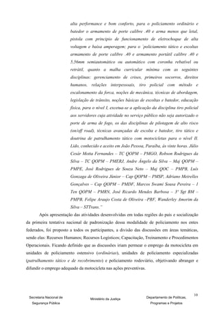 alta performance e bom conforto, para o policiamento ordinário e
                          batedor o armamento de porte calibre .40 e arma menos que letal,
                          pistola com principio de funcionamento de eletrochoque de alta
                          voltagem e baixa amperagem; para o `policiamento tático e escoltas
                          armamento de porte calibre .40 e armamento portátil calibre .40 e
                          5,56mm semiautomático ou automático com coronha rebatível ou
                          retrátil, quanto a malha curricular mínima com as seguintes
                          disciplinas: gerenciamento de crises, primeiros socorros, direitos
                          humanos, relações interpessoais, tiro policial com método e
                          escalonamento da forca, noções de mecânica, técnicas de abordagem,
                          legislação de trânsito, noções básicas de escoltas e batedor, educação
                          física, para o nível I, excetua-se a aplicação da disciplina tiro policial
                          aos servidores cuja atividade no serviço público não seja autorizado o
                          porte de arma de fogo, os das disciplinas de pilotagem de alto risco
                          (on/off road), técnicas avançadas de escolta e batedor, tiro tático e
                          doutrina de patrulhamento tático com motocicletas para o nível II.
                          Lido, conhecido e aceito em João Pessoa, Paraíba, às vinte horas. Júlio
                          Cesár Motta Fernandes – TC QOPM – PMGO, Robson Rodrigues da
                          Silva – TC QOPM – PMERJ, Andre Ângelo da Silva – Maj QOPM –
                          PMPE, José Rodrigues de Souza Neto – Maj QOC – PMPB, Luís
                          Gonzaga de Oliveira Júnior – Cap QOPM – PMSP, Adriano Meirelles
                          Gonçalves – Cap QOPM – PMDF, Marcos Swami Sousa Pereira – 1
                          Ten QOPM – PMRN, José Ricardo Mendes Barbosa – 3º Sgt BM –
                          PMPB, Felipe Araujo Costa de Oliveira –PRF, Wanderley Amorim da
                          Silva – STTrans.”
       Após apresentação das atividades desenvolvidas em todas regiões do país e socialização
da primeira tentativa nacional de padronização dessa modalidade de policiamento nos entes
federados, foi proposto a todos os participantes, a divisão das discussões em áreas temáticas,
sendo elas: Recursos Humanos; Recursos Logísticos; Capacitação, Treinamento e Procedimentos
Operacionais. Ficando definido que as discussões iriam permear o emprego da motocicleta em
unidades de policiamento ostensivo (ordinárias), unidades de policiamento especializadas
(patrulhamento tático e de recobrimento) e policiamento rodoviário, objetivando abranger e
difundir o emprego adequado da motocicleta nas ações preventivas.




                                                                                                   10
 Secretaria Nacional de              Ministério da Justiça            Departamento de Políticas,
   Segurança Pública                                                    Programas e Projetos
 