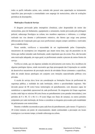 todos os perfis indicados acima, sem, contudo não possuir uma capacitação ou treinamento
específico para prevenção a criminalidade com emprego de motocicletas, além de avaliações
periódicas de desempenho.


   Motivação e Escala de Serviço

   O desgaste provocado pelas intempéries climáticas, calor desprendido do motor das
motocicletas, peso do fardamento, equipamento e armamento, tensão provocada pela pilotagem
policial, sobrecarga fisiológica na coluna, nos membros superiores e inferiores, e o tráfego
realizado nas vias durante o policiamento ostensivo, são fatores que exige uma postura
diferenciada da Corporação para que esses profissionais estejam sempre satisfeitos e motivados
para o trabalho diário.
   Nesse sentido, verifica-se a necessidade de ser regulamentado pelas Corporações,
mecanismos de recompensa aos integrantes que atuam nessa área, seja ela pecuniária ou da
forma que melhor entender cada Instituição, sendo importante que ela exista. Pois, não havendo
uma motivação adequada, em regra geral, os profissionais estarão a procura de outras frentes de
serviço.
   Verifica-se ainda, que em algumas unidades de policiamento com motos, há a incidência de
algumas patologias típicas, sendo necessário que haja preocupação das Corporações no sentido
de desenvolver mecanismos de prevenção através de atividades físicas constantes e específicas,
além do estudo dessas patologias em conjunto com intuições especializadas públicas e/ou
privadas.
   A escala de serviço deve levar em consideração as limitações físicas do profissional de
segurança pública, a realidade de cada instituição, efetivo e peculiaridades regionais. Não
devendo passar de 08 (oito) horas ininterruptos de patrulhamento, com descanso capaz de
restabelecer a capacidade operacional de cada profissional. Os integrantes do Grupo sugeriram
escalas onde haja no máximo 08 (oito) horas no patrulhamento (com paradas intercaladas), com
períodos de 8 x 40, 12 x 60, 6 x 18 (com folgas nos finais de semana), ou outros períodos
estipulados por cada instituição, de forma a considerar os desgastes provocados pela modalidade
de policiamento com motocicletas.
   Durante o trabalho recomenda-se para cada hora de patrulhamento, pelo menos 15 (quinze) a
20 (vinte) minutos em ponto de estacionamento, dando continuidade a prevenção em locais
estratégicos e ao mesmo tempo, evitando sobrecarga na coluna.




                                                                                               12
 Secretaria Nacional de             Ministério da Justiça         Departamento de Políticas,
   Segurança Pública                                                Programas e Projetos
 