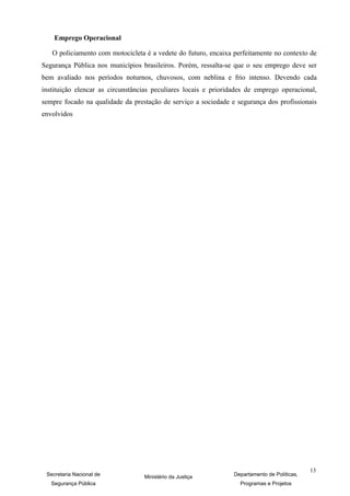 Emprego Operacional

   O policiamento com motocicleta é a vedete do futuro, encaixa perfeitamente no contexto de
Segurança Pública nos municípios brasileiros. Porém, ressalta-se que o seu emprego deve ser
bem avaliado nos períodos noturnos, chuvosos, com neblina e frio intenso. Devendo cada
instituição elencar as circunstâncias peculiares locais e prioridades de emprego operacional,
sempre focado na qualidade da prestação de serviço a sociedade e segurança dos profissionais
envolvidos




                                                                                              13
 Secretaria Nacional de           Ministério da Justiça          Departamento de Políticas,
   Segurança Pública                                               Programas e Projetos
 