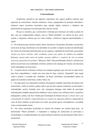 AREA TEMÁTICA – RECURSOS LOGÍSTICOS

                                        Contextualização

          Atualmente, percebe-se que algumas corporações não seguem padrões mínimos para
aquisição de motocicletas, sistemas luminosos, sirene, equipamentos de proteção individual e
inúmeros outros acessórios necessários para atuação rápida, ostensiva e dinâmica dos
profissionais de segurança com utilização desse tipo de veículo.
          Há que se comentar, que a motocicleta é utilizada por criminosos em todas as partes do
país, seja nos conglomerados urbanos, seja no “Brasil profundo”, no interior do país, nesse
sentido, é imperativo afirmar que em vários Estados, verificou-se algumas particularidades, a
seguir:
A – Os criminosos que cometem roubos, furtos, latrocínios e homicídios utilizando a motocicleta
como meio de fuga, beneficiam-se da facilidade de esconder os dígitos da placa de identificação
do veículo, do anonimato permitido pelo uso do capacete e agilidade da motocicleta, que permite
“passar por becos estreitos, subir escadarias, passar por pontes de madeira em palafitas
flutuantes, passar pelos meios de jardins, passeios públicos e canteiros de vias ou mesmo
atravessar passarelas em avenidas” (Menezes, 2007). Não possibilitando eficácia e eficiência da
policia em prevenir essa modalidade criminosa somente com emprego de viaturas convencionais
(mais empregadas em nosso país);
B – A maioria desses criminosos utilizam um comparsa (garupa), que está com as mãos livres,
para fazer empunhadura e visada com uma arma de fogo, inclusive “preparado” para reagir
contra a polícia, a exemplo das “saidinhas” de banco, homicídios encomendados típicos de
grupos de extermínio, latrocínios, roubos, furtos, etc;
C – Em regra geral, nas corporações estaduais, há pequenas unidades específicas de atuação com
motocicletas, sendo na maioria, grupos táticos que dá uma resposta condizente na prevenção a
criminalidade, porém, limitado, pois, não conseguem abranger toda malha de prevenção
realizada pelas unidades operacionais ordinárias. Essas, muitas vezes utilizam motos e acessórios
inadequados e ainda, com foco voltado para fiscalização de trânsito (há que se deixar claro, que
a fiscalização de trânsito é importantíssima no contexto da segurança pública), esquecendo às
vezes de focar também, na prevenção aos crimes que geram graves conseqüências a sociedade
como os mencionados acima.
D – Em vários municípios localizados no interior dos Estados, nos rincões desse país, no
denominado “Brasil profundo”, é importante o emprego da motocicleta na prevenção a
criminalidade, se complementando com outras políticas sistêmicas de policiamento hidroviário e
aeropolicial;

                                                                                                 14
 Secretaria Nacional de              Ministério da Justiça          Departamento de Políticas,
   Segurança Pública                                                  Programas e Projetos
 