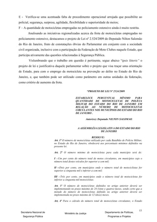 E - Verifica-se uma acentuada falta de procedimento operacional arrojada que possibilite ao
policial, segurança, surpresa, agilidade, flexibilidade e superioridade de meios;
F – A quantidade de motocicletas empregadas no policiamento ostensivo ainda é muito restrita.
       Analisando as iniciativas regionalizadas acerca da frota de motocicletas empregadas no
policiamento ostensivo, destacamos o projeto de Lei nº 2.524/2009 do Deputado Nilton Salomão
do Rio de Janeiro, fruto de constatações óbvias do Parlamentar em conjunto com a sociedade
civil organizada, inclusive com a participação da Federação de Moto Clubes naquele Estado, que
participa ativamente das questões relacionadas à Segurança Pública.
        Vislumbrando que o trabalho em questão é pertinente, segue abaixo “ipsis litteris” o
projeto de lei e justificativa daquele parlamentar sobre o projeto que visa traçar uma orientação
de Estado, para com o emprego da motocicleta na prevenção ao delito no Estado do Rio de
Janeiro, e, que também pode ser utilizado como parâmetro em outras unidades da federação,
como critério de aumento da frota.

                                                             “PROJETO DE LEI Nº 2524/2009

                                               ESTABELECE   PERCENTUAL     MÍNIMO    PARA
                                               QUANTIDADE DE MOTOCICLETAS DE POLÍCIA
                                               MILITAR DO ESTADO DO RIO DE JANEIRO EM
                                               RELAÇÃO AO NÚMERO DE MOTOCICLETAS
                                               CIRCULANTES NOS MUNICÍPIOS DO ESTADO DO RIO
                                               DE JANEIRO .

                                                         Autor(es): Deputado NILTON SALOMAO


                                                 A ASSEMBLÉIA LEGISLATIVA DO ESTADO DO RIO
                                                                DE JANEIRO

                                                             RESOLVE:
                            Art. 1º O número de motocicletas utilizado por cada Batalhão de Polícia Militar,
                            no Estado do Rio de Janeiro, obedecerá aos percentuais mínimos definidos na
                            presente lei.

                            Art. 2º O número mínimo de motocicletas para cada município será de:

                            I --Um por cento do número total de motos circulantes, em municípios cujo o
                            número total destes veículos for superior a cem mil;

                            II --Dois por cento, em municípios onde o número total de motociclistas for
                            superior a cinquenta mil e inferior a cem mil;

                            III --Três por cento, em municípios onde o número total de motocicletas for
                            inferior a cinquenta mil motocicletas.

                            Art. 3º O número de motocicletas definidos no artigo anterior deverá ser
                            implementando no prazo máximo de 24 (vinte e quatro) meses, sendo certo que a
                            metade do número de motocicletas definido no artigo anterior deverá ser
                            implementada no prazo máximo de 12 (doze) meses.

                            Art. 4º Para o cálculo do número total de motocicletas circulantes, o Estado


                                                                                                         15
 Secretaria Nacional de              Ministério da Justiça                Departamento de Políticas,
   Segurança Pública                                                        Programas e Projetos
 