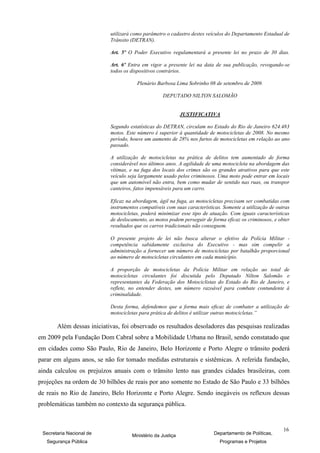utilizará como parâmetro o cadastro destes veículos do Departamento Estadual de
                           Trânsito (DETRAN).

                           Art. 5º O Poder Executivo regulamentará a presente lei no prazo de 30 dias.

                           Art. 6º Entra em vigor a presente lei na data de sua publicação, revogando-se
                           todos os dispositivos contrários.

                                       Plenário Barbosa Lima Sobrinho 08 de setembro de 2009.

                                                  DEPUTADO NILTON SALOMÃO


                                                            JUSTIFICATIVA

                           Segundo estatísticas do DETRAN, circulam no Estado do Rio de Janeiro 624.483
                           motos. Este número é superior à quantidade de motocicletas de 2008. No mesmo
                           período, houve um aumento de 28% nos furtos de motocicletas em relação ao ano
                           passado.

                           A utilização de motocicletas na prática de delitos tem aumentado de forma
                           considerável nos últimos anos. A agilidade de uma motocicleta na abordagem das
                           vítimas, e na fuga dos locais dos crimes são os grandes atrativos para que este
                           veículo seja largamente usado pelos criminosos. Uma moto pode entrar em locais
                           que um automóvel não entra, bem como mudar de sentido nas ruas, ou transpor
                           canteiros, fatos impensáveis para um carro.

                           Eficaz na abordagem, ágil na fuga, as motocicletas precisam ser combatidas com
                           instrumentos compatíveis com suas características. Somente a utilização de outras
                           motocicletas, poderá minimizar esse tipo de atuação. Com iguais características
                           de deslocamento, as motos podem perseguir de forma eficaz os criminosos, e obter
                           resultados que os carros tradicionais não conseguem.

                           O presente projeto de lei não busca alterar o efetivo da Polícia Militar -
                           competência sabidamente exclusiva do Executivo - mas sim compelir a
                           administração a fornecer um número de motocicletas por batalhão proporcional
                           ao número de motocicletas circulantes em cada município.

                           A proporção de motocicletas da Polícia Militar em relação ao total de
                           motocicletas circulantes foi discutida pelo Deputado Nilton Salomão e
                           representantes da Federação dos Motociclistas do Estado do Rio de Janeiro, e
                           reflete, no entender destes, um número razoável para combate contundente à
                           criminalidade.

                           Desta forma, defendemos que a forma mais eficaz de combater a utilização de
                           motocicletas para prática de delitos é utilizar outras motocicletas.”

       Além dessas iniciativas, foi observado os resultados desoladores das pesquisas realizadas
em 2009 pela Fundação Dom Cabral sobre a Mobilidade Urbana no Brasil, sendo constatado que
em cidades como São Paulo, Rio de Janeiro, Belo Horizonte e Porto Alegre o trânsito poderá
parar em alguns anos, se não for tomado medidas estruturais e sistêmicas. A referida fundação,
ainda calculou os prejuízos anuais com o trânsito lento nas grandes cidades brasileiras, com
projeções na ordem de 30 bilhões de reais por ano somente no Estado de São Paulo e 33 bilhões
de reais no Rio de Janeiro, Belo Horizonte e Porto Alegre. Sendo inegáveis os reflexos dessas
problemáticas também no contexto da segurança pública.


                                                                                                         16
 Secretaria Nacional de             Ministério da Justiça                Departamento de Políticas,
   Segurança Pública                                                        Programas e Projetos
 