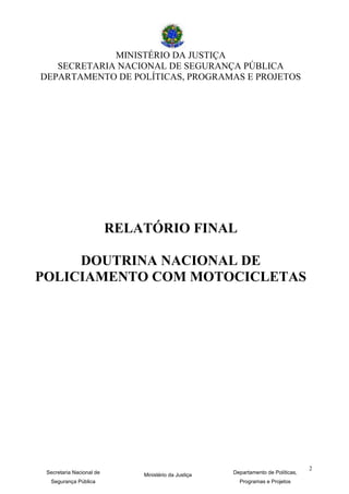 MINISTÉRIO DA JUSTIÇA
   SECRETARIA NACIONAL DE SEGURANÇA PÚBLICA
DEPARTAMENTO DE POLÍTICAS, PROGRAMAS E PROJETOS




                          RELATÓRIO FINAL

     DOUTRINA NACIONAL DE
POLICIAMENTO COM MOTOCICLETAS




                                                                                   2
 Secretaria Nacional de       Ministério da Justiça   Departamento de Políticas,
  Segurança Pública                                     Programas e Projetos
 