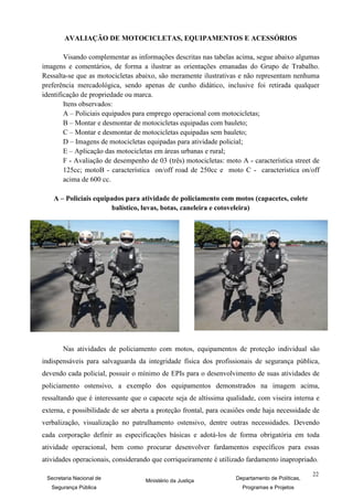 AVALIAÇÃO DE MOTOCICLETAS, EQUIPAMENTOS E ACESSÓRIOS

        Visando complementar as informações descritas nas tabelas acima, segue abaixo algumas
imagens e comentários, de forma a ilustrar as orientações emanadas do Grupo de Trabalho.
Ressalta-se que as motocicletas abaixo, são meramente ilustrativas e não representam nenhuma
preferência mercadológica, sendo apenas de cunho didático, inclusive foi retirada qualquer
identificação de propriedade ou marca.
        Itens observados:
        A – Policiais equipados para emprego operacional com motocicletas;
        B – Montar e desmontar de motocicletas equipadas com bauleto;
        C – Montar e desmontar de motocicletas equipadas sem bauleto;
        D – Imagens de motocicletas equipadas para atividade policial;
        E – Aplicação das motocicletas em áreas urbanas e rural;
        F - Avaliação de desempenho de 03 (três) motocicletas: moto A - característica street de
        125cc; motoB - característica on/off road de 250cc e moto C - característica on/off
        acima de 600 cc.

    A – Policiais equipados para atividade de policiamento com motos (capacetes, colete
                       balístico, luvas, botas, caneleira e cotoveleira)




       Nas atividades de policiamento com motos, equipamentos de proteção individual são
indispensáveis para salvaguarda da integridade física dos profissionais de segurança pública,
devendo cada policial, possuir o mínimo de EPIs para o desenvolvimento de suas atividades de
policiamento ostensivo, a exemplo dos equipamentos demonstrados na imagem acima,
ressaltando que é interessante que o capacete seja de altíssima qualidade, com viseira interna e
externa, e possibilidade de ser aberta a proteção frontal, para ocasiões onde haja necessidade de
verbalização, visualização no patrulhamento ostensivo, dentre outras necessidades. Devendo
cada corporação definir as especificações básicas e adotá-los de forma obrigatória em toda
atividade operacional, bem como procurar desenvolver fardamentos específicos para essas
atividades operacionais, considerando que corriqueiramente é utilizado fardamento inapropriado.

                                                                                                22
 Secretaria Nacional de             Ministério da Justiça          Departamento de Políticas,
   Segurança Pública                                                  Programas e Projetos
 
