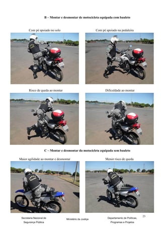 B – Montar e desmontar de motocicleta equipada com bauleto


       Com pé apoiado no solo                                Com pé apoiado na pedaleira




       Risco de queda ao montar                                    Dificuldade ao montar




                       C – Montar e desmontar da motocicleta equipada sem bauleto

Maior agilidade ao montar e desmontar                              Menor risco de queda




                                                                                                  23
 Secretaria Nacional de              Ministério da Justiça           Departamento de Políticas,
   Segurança Pública                                                   Programas e Projetos
 
