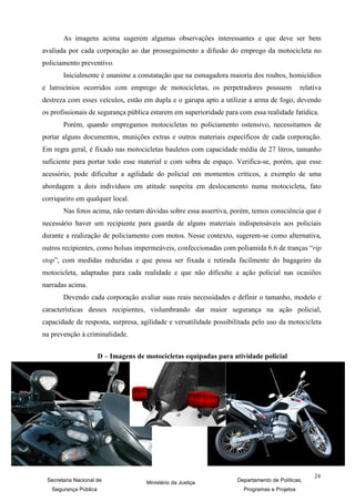 As imagens acima sugerem algumas observações interessantes e que deve ser bem
avaliada por cada corporação ao dar prosseguimento a difusão do emprego da motocicleta no
policiamento preventivo.
       Inicialmente é unanime a constatação que na esmagadora maioria dos roubos, homicídios
e latrocínios ocorridos com emprego de motocicletas, os perpetradores possuem                relativa
destreza com esses veículos, estão em dupla e o garupa apto a utilizar a arma de fogo, devendo
os profissionais de segurança pública estarem em superioridade para com essa realidade fatídica.
       Porém, quando empregamos motocicletas no policiamento ostensivo, necessitamos de
portar alguns documentos, munições extras e outros materiais específicos de cada corporação.
Em regra geral, é fixado nas motocicletas bauletos com capacidade média de 27 litros, tamanho
suficiente para portar todo esse material e com sobra de espaço. Verifica-se, porém, que esse
acessório, pode dificultar a agilidade do policial em momentos críticos, a exemplo de uma
abordagem a dois indivíduos em atitude suspeita em deslocamento numa motocicleta, fato
corriqueiro em qualquer local.
       Nas fotos acima, não restam dúvidas sobre essa assertiva, porém, temos consciência que é
necessário haver um recipiente para guarda de alguns materiais indispensáveis aos policiais
durante a realização de policiamento com motos. Nesse contexto, sugerem-se como alternativa,
outros recipientes, como bolsas impermeáveis, confeccionadas com poliamida 6.6 de tranças “rip
stop”, com medidas reduzidas e que possa ser fixada e retirada facilmente do bagageiro da
motocicleta, adaptadas para cada realidade e que não dificulte a ação policial nas ocasiões
narradas acima.
       Devendo cada corporação avaliar suas reais necessidades e definir o tamanho, modelo e
características desses recipientes, vislumbrando dar maior segurança na ação policial,
capacidade de resposta, surpresa, agilidade e versatilidade possibilitada pelo uso da motocicleta
na prevenção à criminalidade.


                       D – Imagens de motocicletas equipadas para atividade policial




                                                                                                  24
 Secretaria Nacional de               Ministério da Justiça        Departamento de Políticas,
   Segurança Pública                                                  Programas e Projetos
 