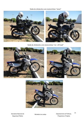 Saída de obstáculos com motocicletas “street”




                         Saida de obstáculos com motocicletas “on / off road”




                                                                                               26
Secretaria Nacional de             Ministério da Justiça          Departamento de Políticas,
 Segurança Pública                                                  Programas e Projetos
 
