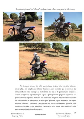 Uso de motocicletas “on / off road” em áreas rurais – altura em relação ao solo e pneus




               As imagens acima, são alto explicativas, porém, cabe ressaltar algumas
      observações. Em relação aos sistemas luminosos, cabe salientar que os mesmos são
      imprescindíveis para emprego da motocicleta nas ações de policiamento ostensivo,
      visando cumprir as regulamentações legais e principalmente propiciar segurança aos
      profissionais de segurança pública e aos condutores em geral, em especial nas ocasiões
      de deslocamento de emergência e abordagens policiais. Após observação de alguns
      modelos existentes, verifica-se a necessidade de utilizar sinalizadores potentes, com
      tamanhos reduzidos e que possibilite visualização bem ampla, não sendo suficiente
      somente a sinalização frontal ou traseira.

                                                                                                28
Secretaria Nacional de             Ministério da Justiça           Departamento de Políticas,
 Segurança Pública                                                   Programas e Projetos
 