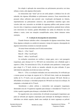 Em relação à aplicação das motocicletas em policiamento preventivo em áreas
      urbanas e rurais, cabe algumas observações:
               As motocicletas tipo “street” por ter um estilo próprio e distância livre do solo
      reduzida, trás algumas dificuldades ao policiamento ostensivo. Essas motocicletas não
      possuem altura suficiente para permitir uma visualização privilegiada no trânsito,
      importantíssimo no policiamento ostensivo; não possibilitam manobras ágeis entre
      veículos (não raro, necessário na atividade de segurança pública onde pessoas correm
      risco de vida e é imperiosa a atuação rápida e segura da polícia), podendo haver colisões
      com retrovisores de veículos; grande dificuldades nas saídas de obstáculos nas áreas
      urbanas e rurais, como nas situações exemplificadas acima, dentre inúmeras outras
      restrições.
                            F - Avaliação de desempenho de motocicletas
               Visando fornecer subsídios sobre o desempenho de algumas motocicletas, foram
      feitas algumas avaliações no sentido de mensurar o tempo de resposta e desempenho de
      algumas motocicletas existentes no mercado nacional.
               Os testes foram realizados com 03 (três) motocicletas:
               Moto A – 125cc “street”;
               Moto B – 250cc “on/off road”;
               Moto C – 660 cc “on/off road”;
               As avaliações consistiram em verificar o tempo gasto, com e sem passageiro
      (segurança), para alcançar de 0 a 100 km/h nas motocicletas com cilindrada igual e
      superior a 250cc. Na motocicleta de 125cc, foi utilizado como parâmetro o tempo gasto
      para atingir 0 a 75 km/h, devido ao tamanho reduzido da pista utilizada. O peso
      individual de cada piloto envolvido nos testes é de 83 kg.
               Moto A – 125cc: as avaliações realizadas com essa motocicleta, foi verificado que
      a mesma possui um tempo de resposta de 0 a 100 km/h lento, tendo um desempenho
      melhor de 0 a 75 km/h, com um grande esforço para alcançar 100 km/h. Devido as
      dificuldades em alcançar a velocidade proposta de 100 km/h nos locais de avaliaçao, foi
      estipulado a velocidade de 0 a 75 km/h.
               Inicialmente o piloto utilizou a motocicleta sem passageiro (segurança),
      demorando cerca de 14 (quatorze) segundos para alcançar a velocidade de 75 km/h e 24
      (vinte e quatro) segundos para alcançar a velocidade de 90 km/h.
               No segundo teste com a motocicleta, foi utilizado um passageiro (segurança), que
      pode ser utilizado por algumas corporações para realização de abordagens rotineiras a
      indivíduos em atitude suspeita, dando uma condição de maior segurança ao policial.

                                                                                                29
Secretaria Nacional de              Ministério da Justiça          Departamento de Políticas,
 Segurança Pública                                                      Programas e Projetos
 