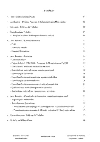 SUMÁRIO

       III Fórum Nacional dos GGIs                                                                 04

   Justificativa – Doutrina Nacional de Policiamento com Motocicletas                              05

   Integrantes do Grupo de Trabalho                                                                08

   Metodologia de Trabalho                                                                         09
    - I Simpósio Nacional de Motopatrulhamento Policial                                             09

   Área Temática – Recursos Humanos                                                                11
    - Perfil                                                                                        11
    - Motivação e Escala                                                                            12
    - Emprego Operacional                                                                           13

   Área Temática – Logística                                                                       14
    - Contextualização                                                                              14
    - Projeto de Lei nº 2.524/2009 – Percentual de Motocicletas na PMERJ                            15
    - Efetivo e frota de viaturas nas Polícias Militares                                            17
    - Quantidade de motocicletas por unidade operacional                                            18
    - Especificações de viaturas                                                                    19
    - Especificações de equipamentos de segurança individual                                        20
    - Especificações de uniforme básico                                                             20
    - Especificações de armamento para o policial motociclista                                      21
    - Quantitativo de motocicletas por fração de efetivo                                            21
    - Avaliação de motocicletas, equipamentos e acessórios                                          22

   Área Temática – Capacitação, treinamento e procedimento operacional                             31
    - Capacitação e Treinamento                                                                     31
    - Procedimentos Operacionais                                                                    33
         - Procedimentos com emprego de 03 (três) policiais e 02 (duas) motocicletas                34
         - Procedimentos com emprego de 02 (dois) policiais e 02 (duas) motocicletas                49
    -


   Encaminhamentos do Grupo de Trabalho                                                            59

   Referências Bibliográficas                                                                      60




                                                                                                         3
          Secretaria Nacional de            Ministério da Justiça          Departamento de Políticas,
            Segurança Pública                                                Programas e Projetos
 