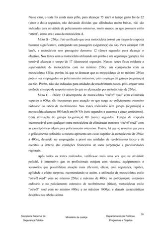Nesse caso, o teste foi ainda mais pífio, para alcançar 75 km/h o tempo gasto foi de 22
      (vinte e dois) segundos, não deixando dúvidas que cilindradas muito baixas, não são
      indicadas para atividade de policiamento ostensivo, muito menos, as que possuem estilo
      “street”, como era o caso da motocicleta A.
               Moto B – 250cc: Foi verificado que essa motocicleta possui um tempo de resposta
      bastante significativo, carregando um passageiro (segurança) ou não. Para alcançar 100
      km/h, a motocicleta sem passageiro demorou 12 (doze) segundos para alcançar o
      objetivo. Nos testes com a motocicleta utilizando um piloto e um segurança (garupa), foi
      possível alcançar o tempo de 17 (dezessete) segundos. Nesses testes ficou evidente a
      superioridade de motocicletas com no mínimo 250cc em comparação com as
      motocicletas 125cc, porém, há que se destacar que as motocicletas de no mínimo 250cc
      podem ser empregadas no policiamento ostensivo, com emprego de garupa (segurança)
      ou não. Porém, não são indicadas para unidades de recobrimento tático, pois, requer uma
      potência e tempo de resposta maior do que as alcançadas por motocicletas de 250cc.
               Moto C – 660cc: O desempenho de motocicletas “on/off road” com cilindrada
      superior a 600cc são incontestes para atuação no que tange ao policiamento ostensivo
      ordinário ou tático de recobrimento. Nos testes realizados sem garupa (segurança) a
      motocicleta alcançou 100 km/h em 06’45s (seis segundos e quarenta e cinco centésimos).
      Com utilização de garupa (segurança) 09 (nove) segundos. Tempo de resposta
      incomparável com qualquer outra motocicleta de cilindradas menores “on/off road” com
      as características ideais para policiamento ostensivo. Porém, há que se ressaltar que para
      o policiamento ordinário, a mesma apresenta um custo superior às motocicletas de 250cc
      a 400cc, devendo ser empregadas a priori nas unidades de recobrimento tático e de
      escoltas, a critério das condições financeiras de cada corporação e peculiaridades
      regionais.
               Após todos os testes realizados, verifica-se mais uma vez que na atividade
      policial, é imperativo que os profissionais estejam com viaturas, equipamentos e
      acessórios que possibilitem atuação mais eficiente, eficaz, com segurança, rapidez,
      agilidade e efeito surpresa, recomendando-se assim, a utilização de motocicletas estilo
      “on/off road” com no mínimo 250cc e máximo de 400cc no policiamento ostensivo
      ordinário e no policiamento ostensivo de recobrimento (tático), motocicletas estilo
      “on/off” road com no mínimo 600cc e no máximo 1000cc, e demais características
      descritas nas tabelas acima.




                                                                                               30
Secretaria Nacional de               Ministério da Justiça        Departamento de Políticas,
 Segurança Pública                                                  Programas e Projetos
 