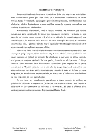 PROCEDIMENTO OPERACIONAL

       Como mencionado anteriormente, a prevenção ao delito com emprego de motocicletas,
deve necessariamente passar por vários contextos já mencionados anteriormente em outros
tópicos. Sendo o treinamento, capacitação e procedimento operacional, importantíssimos para
eficiência e eficácia dos órgãos de segurança pública quando for empregar motocicletas para
atividade de prevenção a criminalidade.
       Mencionamos anteriormente, sobre o “modus operandis” de criminosos que utilizam
motocicletas para cometimento de crimes nos municípios brasileiros, verificando-se uma
expertise no emprego desses veículos e de técnicas de utilização de passageiro (garupa) para
concretização do ato delituoso, sendo realidade em vários municípios brasileiros. Vislumbrando
essa realidade atual, o grupo de trabalho propôs alguns procedimentos operacionais para servir
como orientação aos órgãos de segurança pública.
       Nessa ótica, foram concebidos procedimentos operacionais para abordagem policial com
emprego de garupa (segurança) com no mínimo 03 policiais e 02 motocicletas, que fornece uma
maior segurança ao policial no momento das abordagens a indivíduos em atitude suspeita,
corriqueira em qualquer localidade do país, porém, demanda um efetivo maior. O Grupo
entendeu como necessário criar procedimentos operacionais para emprego de 02 (duas)
motocicletas e 02 (dois) policiais, sem a utilização de garupa (segurança), que utiliza uma
quantidade menor de efetivo, porém, com segurança reduzida, devendo ser definido por cada
Corporação, os procedimentos a serem adotados, de acordo com as realidades e peculiaridades
de cada Corporação em suas regionalidades.
       No que tange aos procedimentos operacionais a serem sugeridos às unidades de
policiamento preventivo de recobrimento (tático) e de policiamento rodoviário, ficou evidente a
necessidade de dar continuidade às iniciativas da SENASP/MJ, de forma a constituir esses
parâmetros em conjunto com os órgãos de segurança pública no Brasil.




                                                                                               33
 Secretaria Nacional de            Ministério da Justiça          Departamento de Políticas,
   Segurança Pública                                                Programas e Projetos
 