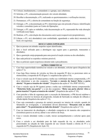 18. Colocar, imediatamente, o comandante e o garupa, suas coberturas;
19. Solicitar, o P1, a documentação pessoal e do veículo abordado;
20. Recolher a documentação, o P1, realizando os questionamentos e verificações iniciais;
21. Permanecer, o P3, a direita do comandante na função de segurança;
22. Entregar, o P1, a documentação ao P3 e determinar que este proceda à busca e identificação
    veicular e consulta(s) junto ao Centro de Operações;
23. Entregar, o P3, após os trabalhos, toda documentação ao P1, repassando-lhe toda alteração
    verificada (caso haja);
24. Realizar, o P1, a devolução dos documentos ao(s) seu(s) respectivo(s) proprietário(s);
25. Liberar, o P1, o(s) abordado(s) com cordialidade, aguardando a saída do(s) mesmo(s) do
    local, em segurança.
                              RESULTADOS ESPERADOS
1. Que as pessoas em atitudes suspeitas sejam identificadas;
2. Que o local utilizado para a abordagem seja seguro para a guarnição, transeuntes e
   abordados;
3. Que a guarnição esteja preparada para uma possível reação externa ou dos abordados;
4. Que cada policial se exponha o mínimo possível;
5. Que os policiais sejam respeitosos durante todo o procedimento.
                                AÇÕES CORRETIVAS
1. Caso haja superioridade numérica no veículo a ser abordado, solicitar apoio (Sequência das
   ações nº 1);
2. Caso haja fluxo intenso de veículos na faixa da esquerda P3 deve se posicionar entre as
   motocicletas, à esquerda do P2 (Figura 3 e sequência das ações nº 8);
3. Caso o veículo seja de 02 (duas) portas e tenha sua visibilidade interna comprometida, o P1
   deve determinar a um dos ocupantes: “Levante o encosto do banco! Deixe a porta
   aberta! Vá para a traseira do veículo!” (Sequência das ações nº 10 e POP 103.01);
4. Caso o veículo seja de 04 (quatro) portas e tenha sua visibilidade interna comprometida:
   “Motorista feche sua porta!” e a um dos ocupantes: “Deixe sua porta aberta! Abra a
   porta traseira! Vá para a traseira do veículo!” (Sequência das ações nº 10);
5. Caso perceba a falta de segurança para a execução do fatiamento, o PM deverá redobrar a
   cautela e recorrer às técnicas de progressão, tomada de barricada ou redução de silhueta e
   olhada rápida (Sequência das ações nº 11);
6. Caso seja constatada a presença de outra(s) pessoa(s) no interior do veículo, quando do
   fatiamento ou averiguação, o comandante deverá determinar: “Desça(m) com as mãos
   para cima!”, “Se posicione(m) ao lado dos demais!” (Sequência das ações nº 11);
7. Caso no transcorrer da abordagem, o abordado comporte-se de maneira não cooperativa
   (resistência passiva ou ativa), adotar o uso seletivo da força;
8. Caso o veículo abordado venha a evadir, iniciar acompanhamento e solicitar apoio para
   cerco.
9. Caso o veículo a ser abordado pare do lado esquerdo da via, os abordados serão
   posicionados na calçada do lado esquerdo de seu veículo ficando a direita do P1 e a
   esquerda do P3; (Sequência de Ação 14)


                                                                                               36
Secretaria Nacional de            Ministério da Justiça           Departamento de Políticas,
 Segurança Pública                                                   Programas e Projetos
 