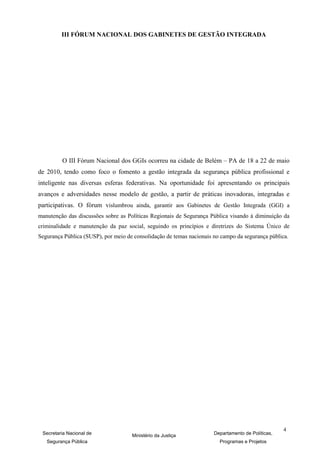 III FÓRUM NACIONAL DOS GABINETES DE GESTÃO INTEGRADA




         O III Fórum Nacional dos GGIs ocorreu na cidade de Belém – PA de 18 a 22 de maio
de 2010, tendo como foco o fomento a gestão integrada da segurança pública profissional e
inteligente nas diversas esferas federativas. Na oportunidade foi apresentando os principais
avanços e adversidades nesse modelo de gestão, a partir de práticas inovadoras, integradas e
participativas. O fórum vislumbrou ainda, garantir aos Gabinetes de Gestão Integrada (GGI) a
manutenção das discussões sobre as Políticas Regionais de Segurança Pública visando à diminuição da
criminalidade e manutenção da paz social, seguindo os princípios e diretrizes do Sistema Único de
Segurança Pública (SUSP), por meio de consolidação de temas nacionais no campo da segurança pública.




                                                                                                   4
 Secretaria Nacional de              Ministério da Justiça            Departamento de Políticas,
   Segurança Pública                                                    Programas e Projetos
 
