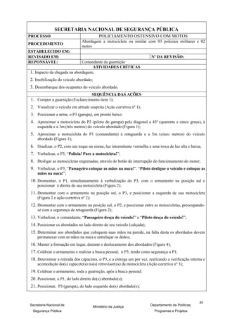 SECRETARIA NACIONAL DE SEGURANÇA PÚBLICA
PROCESSO                                    POLICIAMENTO OSTENSIVO COM MOTOS
                               Abordagem a motocicleta ou similar com 03 policiais militares e 02
PROCEDIMENTO
                               motos
ESTABELECIDO EM:
REVISADO EM:                                                            Nº DA REVISÃO:
REPONSÁVEL:                  Comandante da guarnição
                                  ATIVIDADES CRÍTICAS
1. Impacto da chegada na abordagem;
2. Imobilização do veículo abordado;
3. Desembarque dos ocupantes do veículo abordado.
                                        SEQUÊNCIA DAS AÇÕES
1. Compor a guarnição (Esclarecimento item 1);
2. Visualizar o veículo em atitude suspeita (Ação corretiva nº 1);
3. Posicionar a arma, o P3 (garupa), em pronto baixo;
4. Aproximar a motocicleta do P2 (piloto do garupa) pela diagonal a 45º (quarenta e cinco graus), à
    esquerda e a 3m (três metros) do veículo abordado (Figura 1);
5. Aproximar a motocicleta do P1 (comandante) à retaguarda e a 5m (cinco metros) do veículo
    abordado (Figura 1);
6. Sinalizar, o P2, com um toque na sirene, luz intermitente vermelha e uma troca de luz alta e baixa;
7. Verbalizar, o P3, “Polícia! Pare a motocicleta!”;
8. Desligar as motocicletas engrenadas, através do botão de interrupção do funcionamento do motor;
9. Verbalizar, o P3, “Passageiro coloque as mãos na nuca!”. “Piloto desligue o veículo e coloque as
    mãos na nuca!”;
10. Desmontar, o P1, simultaneamente à verbalização do P3, com o armamento na posição sul e
    posicionar à direita de sua motocicleta (Figura 2);
11. Desmontar com o armamento na posição sul, o P3, e posicionar a esquerda de sua motocicleta
    (Figura 2 e ação corretiva nº 2);
12. Desmontar com o armamento na posição sul, o P2, e posicionar entre as motocicletas, preocupando-
    se com a segurança de retaguarda (Figura 2);
13. Verbalizar, o comandante, “Passageiro desça do veículo!” e “Piloto desça do veículo!”;
14. Posicionar os abordados no lado direito de seu veículo (calçada);
15. Determinar aos abordados que coloquem suas mãos na parede, na falta desta os abordados devem
    permanecer com as mãos na nuca e entrelaçar os dedos;
16. Manter a formação em leque, durante o deslocamento dos abordados (Figura 4);
17. Coldrear o armamento e realizar a busca pessoal, o P3, tendo como segurança o P1;
18. Determinar a retirada dos capacetes, o P3, e a entrega um por vez, realizando a verificação interna e
    acomodação do(s) capacete(s) no(s) retrovisor(es) da motocicleta (Ação corretiva nº 3);
19. Coldrear o armamento, toda a guarnição, após a busca pessoal;
20. Posicionar, o P1, do lado direito do(s) abordado(s);
21. Posicionar, P3 (garupa), do lado esquerdo do(s) abordado(s);


                                                                                                     40
Secretaria Nacional de                  Ministério da Justiça           Departamento de Políticas,
 Segurança Pública                                                        Programas e Projetos
 