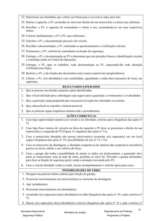 22. Determinar aos abordados que voltem sua frente para a via com as mãos para trás;
23. Retirar o capacete, o P2, acomodar no retrovisor direito de sua motocicleta e colocar sua cobertura;
26. Recolher, o P3, o capacete do comandante e retirar o seu, acomodando-os em suas respectivas
    motos;
24. Colocar imediatamente, o P1 e P3, suas coberturas;
25. Solicitar, o P1, a documentação pessoal e do veículo;
26. Recolher a documentação, o P1, realizando os questionamentos e verificações iniciais;
27. Permanecer, o P3, a direita do comandante na função de segurança;
28. Entregar, o P1, a documentação ao P3 e determinar que este proceda à busca e identificação veicular
    e consulta(s) junto ao Centro de Operações;
29. Entregar, o P3, após os trabalhos, toda documentação ao P1, repassando-lhe toda alteração
    verificada (caso haja);
30. Realizar, o P1, a devolução dos documentos ao(s) seu(s) respectivo(s) proprietário(s);
31. Liberar, o P1, o(s) abordado(s) com cordialidade, aguardando a saída do(s) mesmo(s) do local, em
    segurança.
                                    RESULTADOS ESPERADOS
1. Que as pessoas em atitudes suspeitas sejam identificadas;
2. Que o local utilizado para a abordagem seja seguro para a guarnição, os transeuntes e os abordados;
3. Que a guarnição esteja preparada para uma possível reação dos abordados ou externa;
4. Que cada policial se exponha o mínimo possível;
5. Que os policiais sejam respeitosos durante todo o procedimento.
                                        AÇÕES CORRETIVAS
1. Caso haja superioridade numérica no veículo a ser abordado, solicitar apoio (Sequência das ações nº
    1);
2. Caso haja fluxo intenso de veículos na faixa da esquerda o P3 deve se posicionar a direita de sua
    motocicleta e a esquerda do P2 (Figura 3 e sequência das ações nº 11);
3. Caso a motocicleta abordada não possua retrovisor(es) acomodar o(s) capacete(s) em um local
    seguro (Sequência das ações nº 19 e possibilidades de erro nº 15 e 16);
4. Caso no transcorrer da abordagem, o abordado comporte-se de maneira não cooperativa (resistência
    passiva ou ativa), adotar o uso seletivo da força;
5. Caso o garupa não tenha a possibilidade de anotar os dados em deslocamento, a guarnição deve
    parar as motocicletas, uma ao lado da outra, paralelas ao meio fio. Devendo o garupa desmontar,
    para ficar na função de segurança geral, sendo a anotação executada pelo P2;
6. Caso o veículo abordado venha a evadir, iniciar acompanhamento e solicitar apoio para cerco.
                                    POSSIBILIDADES DE ERRO
 1. Designar um policial militar canhoto para função de garupa;
 2. Posicionar incorretamente a(s) motocicleta(s) no momento da abordagem;
 3. Agir isoladamente;
 4. Posicionar incorretamente o(s) abordado(s);
 5. Acomodar o(s) capacete(s) do(s) abordado(s) no chão (Sequência das ações nº 19 e ação corretiva nº
    3);
 6. Deixar o(s) capacete(s) do(s) abordado(s) cair(em) (Sequência das ações nº 19 e ação corretiva nº

                                                                                                      41
Secretaria Nacional de                Ministério da Justiça             Departamento de Políticas,
 Segurança Pública                                                        Programas e Projetos
 