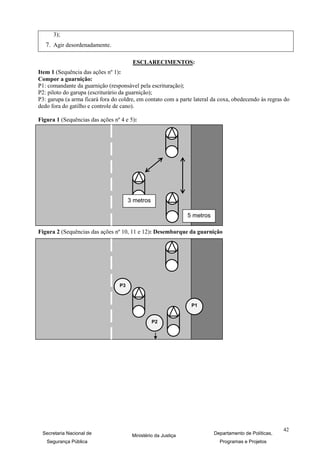3);
   7. Agir desordenadamente.

                                        ESCLARECIMENTOS:
Item 1 (Sequência das ações nº 1):
Compor a guarnição:
P1: comandante da guarnição (responsável pela escrituração);
P2: piloto do garupa (escriturário da guarnição);
P3: garupa (a arma ficará fora do coldre, em contato com a parte lateral da coxa, obedecendo às regras do
dedo fora do gatilho e controle de cano).

Figura 1 (Sequências das ações nº 4 e 5):




                                       3 metros

                                                                5 metros

Figura 2 (Sequências das ações nº 10, 11 e 12): Desembarque da guarnição




                                  P3



                                                                 P1


                                                  P2




                                                                                                        42
 Secretaria Nacional de                 Ministério da Justiça              Departamento de Políticas,
   Segurança Pública                                                         Programas e Projetos
 