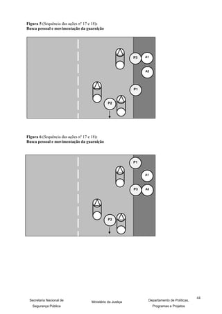 Figura 5 (Sequência das ações nº 17 e 18):
Busca pessoal e movimentação da guarnição




                                                           P3   A1



                                                                A2




                                                           P1



                                              P2




Figura 6 (Sequência das ações nº 17 e 18):
Busca pessoal e movimentação da guarnição



                                                           P1


                                                                A1



                                                           P3   A2




                                              P2




                                                                                              44
 Secretaria Nacional de            Ministério da Justiça         Departamento de Políticas,
   Segurança Pública                                                 Programas e Projetos
 