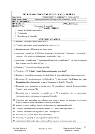 SECRETARIA NACIONAL DE SEGURANÇA PÚBLICA
PROCESSO                                    POLICIAMENTO OSTENSIVO COM MOTOS
PROCEDIMENTO                   Abordagem a pessoa com 03 policiais militares e 02 motos
ESTABELECIDO EM:
REVISADO EM:                                                              Nº DA REVISÃO:
REPONSÁVEL:                  Comandante da guarnição
                                  ATIVIDADES CRÍTICAS
   1. Impacto da chegada na abordagem;
   2. Verbalização;
   3. Desembarque da guarnição.
                                   SEQUÊNCIA DAS AÇÕES
 01. Compor a guarnição (Esclarecimento item 1);

 02. Visualizar a pessoa em atitude suspeita (Ação corretiva nº 1);

 03. Posicionar a arma, o P3 (garupa), em pronto baixo;

 04. Aproximar a motocicleta do P2 (piloto do garupa) pela diagonal a 45º (quarenta e cinco graus), à
    esquerda e a 5m (cinco metros) da pessoa a ser abordada (Figura 1);

 05. Aproximar a motocicleta do P1 (comandante) à lateral da motocicleta do P2 e a 5m (cinco metros)
    da(s) pessoa(s) a ser abordada(s) (Figura 1);

 06. Sinalizar, o P2, com luz intermitente vermelha;

 07. Verbalizar, o P3, “Polícia! Parado! Coloque(m) as mãos para cima!”;

 08. Desligar as motocicletas engrenadas, através do botão de interrupção do funcionamento do motor;

 09. Desmontar, o P1, simultaneamente à verbalização do P3, determinando: “Se dirija(m) para cima
    da calçada e coloque(m) as mãos na nuca! Entrelacem os dedos!”; (Figura 2);

 10. Desmontar com o armamento na posição sul, o P3, e posicionar a esquerda de sua motocicleta
    (Figura 2 e ação corretiva nº 2);

 11. Desmontar com o armamento na posição sul, o P2, e posicionar entre as motocicletas,
    preocupando-se com a segurança de retaguarda (Figura 2);

12. Determinar ao(s) abordado(s) que coloquem suas mãos na parede, na falta desta os abordados
    devem permanecer com as mãos na nuca e entrelaçar os dedos;
13. Manter a formação em leque, durante o deslocamento dos abordados (Figura 3);
14. Coldrear o armamento e realizar a busca pessoal, o P3, tendo como segurança o P1;
15. Coldrear o armamento, toda a guarnição, após a busca pessoal;
16. Posicionar, o P1, do lado direito do(s) abordado(s);
17. Posicionar, P3 (garupa), do lado esquerdo do(s) abordado(s);
18. Determinar ao(s) abordado(s) que voltem sua frente para a via com as mãos para trás;


                                                                                                   45
Secretaria Nacional de                  Ministério da Justiça         Departamento de Políticas,
 Segurança Pública                                                         Programas e Projetos
 