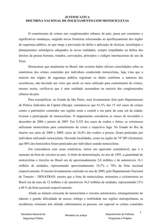 JUSTIFICATIVA
     DOUTRINA NACIONAL DE POLICIAMENTO COM MOTOCICLETAS



         O cometimento de crimes nos conglomerados urbanos do país, passa por constantes e
significativas mudanças, surgindo novas fronteiras relacionadas ao aperfeiçoamento dos órgãos
de segurança pública, no que tange a prevenção do delito e aplicação de técnicas, tecnologias e
planejamentos estratégicos adequados às novas realidades, sempre respaldados na defesa dos
direitos da pessoa humana, tratados, convenções, princípios e códigos internacionais de uso da
força.
         Destacamos que atualmente no Brasil, não existem dados oficiais consolidados sobre as
estatísticas dos crimes cometidos por indivíduos conduzindo motocicletas, haja vista que a
maioria dos órgãos de segurança pública registram os dados conforme a natureza das
ocorrências, não havendo um vetor que atrele ao meio utilizado para cometimento do crimes,
mesmo assim, verifica-se que é uma realidade assustadora na maioria dos conglomerados
urbanos do país.
         Para exemplificar, no Estado de São Paulo, num levantamento feito pelo Departamento
de Polícia Judiciária da Capital (Decap), constatou-se que 61,5% dos 15 mil casos de crimes
contra o patrimônio cometidos nas regiões oeste e central e em parte da zona sul da cidade,
tiveram a participação de motociclistas. O mapeamento considerou os meses de novembro e
dezembro de 2006 e janeiro de 2007. Em 9.225 dos casos de roubos e furtos, os criminosos
utilizaram motocicletas para cometimento do crime e respectiva fuga. No Estado do Rio de
Janeiro nos anos de 2008 e 2009, cerca de 34,4% dos roubos a pessoa, foram praticadas por
indivíduos utilizando motocicletas. Havendo localidades, como na região da 74a DP (Alcântara),
que 80% dos homicídios foram praticados por indivíduos usando motocicletas.
         Em consonância com essas estatísticas, temos um agravante considerável, que é o
aumento da frota de veículos no país. A título de demonstração, no ano de 1995, a quantidade de
motocicletas e triciclos no Brasil era de aproximadamente 2,8 milhões e de automóveis 18,1
milhões de unidades, representando aproximadamente 10,7% e 70% da frota nacional
respectivamente. O mesmo levantamento realizado no ano de 2009, pelo Departamento Nacional
de Transito – DENATRAN, mostra que a frota de motocicletas, motonetas e ciclomotores no
Brasil era de mais de 12 milhões e de automóveis 34,5 milhões de unidades, representando 21%
e 60 % da frota nacional respectivamente;
         Aliado ao número crescente de motocicletas e veículos automotores, estrangulamento do
trânsito e grande dificuldade de acesso, tráfego e mobilidade nas regiões metropolitanas, as
incidências criminais tem afetado sobremaneira as pessoas, em especial os crimes cometidos

                                                                                               5
 Secretaria Nacional de             Ministério da Justiça         Departamento de Políticas,
   Segurança Pública                                                Programas e Projetos
 