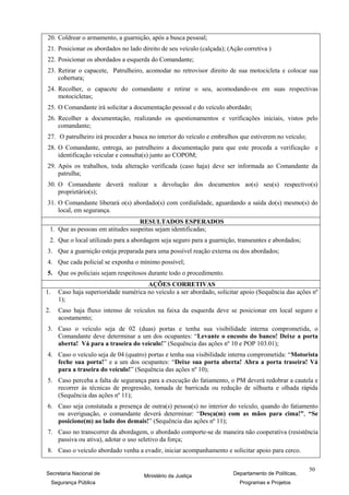 20. Coldrear o armamento, a guarnição, após a busca pessoal;
21. Posicionar os abordados no lado direito de seu veículo (calçada); (Ação corretiva )
22. Posicionar os abordados a esquerda do Comandante;
23. Retirar o capacete, Patrulheiro, acomodar no retrovisor direito de sua motocicleta e colocar sua
    cobertura;
24. Recolher, o capacete do comandante e retirar o seu, acomodando-os em suas respectivas
    motocicletas;
25. O Comandante irá solicitar a documentação pessoal e do veículo abordado;
26. Recolher a documentação, realizando os questionamentos e verificações iniciais, vistos pelo
    comandante;
27. O patrulheiro irá proceder a busca no interior do veículo e embrulhos que estiverem no veículo;
28. O Comandante, entrega, ao patrulheiro a documentação para que este proceda a verificação e
    identificação veicular e consulta(s) junto ao COPOM;
29. Após os trabalhos, toda alteração verificada (caso haja) deve ser informada ao Comandante da
    patrulha;
30. O Comandante deverá realizar a devolução dos documentos ao(s) seu(s) respectivo(s)
    proprietário(s);
31. O Comandante liberará o(s) abordado(s) com cordialidade, aguardando a saída do(s) mesmo(s) do
    local, em segurança.
                                  RESULTADOS ESPERADOS
 1. Que as pessoas em atitudes suspeitas sejam identificadas;
 2. Que o local utilizado para a abordagem seja seguro para a guarnição, transeuntes e abordados;
3. Que a guarnição esteja preparada para uma possível reação externa ou dos abordados;
4. Que cada policial se exponha o mínimo possível;
5. Que os policiais sejam respeitosos durante todo o procedimento.
                                        AÇÕES CORRETIVAS
1.     Caso haja superioridade numérica no veículo a ser abordado, solicitar apoio (Sequência das ações nº
       1);
2.     Caso haja fluxo intenso de veículos na faixa da esquerda deve se posicionar em local seguro e
       acostamento;
3. Caso o veículo seja de 02 (duas) portas e tenha sua visibilidade interna comprometida, o
   Comandante deve determinar a um dos ocupantes: “Levante o encosto do banco! Deixe a porta
   aberta! Vá para a traseira do veículo!” (Sequência das ações nº 10 e POP 103.01);
4. Caso o veículo seja de 04 (quatro) portas e tenha sua visibilidade interna comprometida: “Motorista
   feche sua porta!” e a um dos ocupantes: “Deixe sua porta aberta! Abra a porta traseira! Vá
   para a traseira do veículo!” (Sequência das ações nº 10);
5. Caso perceba a falta de segurança para a execução do fatiamento, o PM deverá redobrar a cautela e
   recorrer às técnicas de progressão, tomada de barricada ou redução de silhueta e olhada rápida
   (Sequência das ações nº 11);
6. Caso seja constatada a presença de outra(s) pessoa(s) no interior do veículo, quando do fatiamento
   ou averiguação, o comandante deverá determinar: “Desça(m) com as mãos para cima!”, “Se
   posicione(m) ao lado dos demais!” (Sequência das ações nº 11);
7. Caso no transcorrer da abordagem, o abordado comporte-se de maneira não cooperativa (resistência
   passiva ou ativa), adotar o uso seletivo da força;
8. Caso o veículo abordado venha a evadir, iniciar acompanhamento e solicitar apoio para cerco.

                                                                                                      50
Secretaria Nacional de                 Ministério da Justiça             Departamento de Políticas,
     Segurança Pública                                                      Programas e Projetos
 