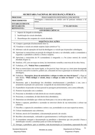 SECRETARIA NACIONAL DE SEGURANÇA PÚBLICA
PROCESSO                                 POLICIAMENTO OSTENSIVO COM MOTOS
                               Abordagem a motocicleta ou similar com 02 policiais militares e 02
PROCEDIMENTO
                               motos
ESTABELECIDO EM:
REVISADO EM:                                                            Nº DA REVISÃO:
REPONSÁVEL:                  Comandante da guarnição
                                  ATIVIDADES CRÍTICAS
   1. Impacto da chegada na abordagem;
   2. Imobilização do veículo abordado;
   3. Desembarque dos ocupantes do veículo abordado.
                                   SEQUÊNCIA DAS AÇÕES
 01. Compor a guarnição (Esclarecimento item 1);
 02. Visualizar o veículo em atitude suspeita (Ação corretiva nº 1);
03. Informar a sala de operações do local da abordagem e o veículo que irá proceder a abordagem;
04. Aproximar as motocicletas em posição de triângulo da moto a ser abordado, sendo o comandante a
    esquerda e o patrulheiro a direita e a frente o suspeito;
05. Aproximar a motocicleta do P1 (comandante) à retaguarda e a 5m (cinco metros) do veículo
    abordado (Figura 1);
06. Sinalizar, o P2, com um toque na sirene, luz intermitente vermelha e uma troca de luz alta e baixa;
07. Verbalizar, o P1, “Polícia! Pare a motocicleta!”;
08. Parar as motocicletas com motor ligado, se for possível, haja vista que se a moto parar desengatada
    em locais com aclive ou declive, poderá cair, colocando em risco a guarnição no momento crítico da
    abordagem;
09. Verbalizar, “Passageiro, desça da motocicleta e coloque as mãos em cima do banco!”, e fique ao
    lado direito. “Piloto desligue o veículo, desça e coloque as mãos no banco!” e fique ao lado
    esquerdo;
10. Desmontar, após o desembarque dos abordados simultaneamente o patrulheiro e cmt, com o
    armamento na posição sul e posicionar à esquerda de sua motocicleta (Figura 2);
11. O patrulheiro irá proceder na busca pessoal no passageiro primeiramente, com a arma coldreada;
12. Posterior irá proceder com o condutor;
13. Posicionar os abordados no lado direito de seu veículo (calçada);
14. Posicionar, o comandante, do lado direito do(s) abordado(s);
15. Determinar aos abordados que voltem sua frente para a via com as mãos para trás;
16. Retirar o capacete, patrulheiro e acomodar no retrovisor direito de sua motocicleta e colocar sua
    cobertura;
 17. Recolher, o capacete do comandante e retirar o seu, acomodando-os em suas respectivas motos;
18. Colocar imediatamente suas coberturas;
19. Solicitar, através do Comandante, a documentação pessoal e do veículo;
20. Recolher a documentação, realizando os questionamentos e verificações iniciais;
21. O comandante entregará a documentação ao patrulheiro e determinar que este proceda à busca e
    identificação veicular e consulta(s) junto ao Centro de Operações;
22. Entregar, o patrulheiro, após os trabalhos, toda documentação ao Comandante, repassando-lhe toda
                                                                                                     54
Secretaria Nacional de               Ministério da Justiça              Departamento de Políticas,
 Segurança Pública                                                        Programas e Projetos
 