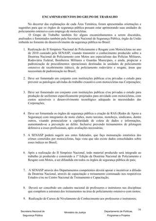 ENCAMINHAMENTOS DO GRUPO DE TRABALHO

       No decorrer das explanações de cada Área Temática, foram apresentadas orientações e
sugestões para que os órgãos de segurança pública possam estar aprimorando suas unidades de
policiamento ostensivo com emprego de motocicletas.
        O Grupo de Trabalho também fez alguns encaminhamentos a serem discutidos,
analisados e fomentados também pela Secretaria Nacional de Segurança Pública, órgão da União
imbuída no fomento do desenvolvimento da segurança pública no Brasil:

   1. Realização do II Simpósio Nacional de Policiamento e Resgate com Motocicletas no ano
      de 2010 custeado pela SENASP, visando transmitir o conhecimento produzido sobre a
      Doutrina Nacional de Policiamento com Motos aos especialistas das Polícias Militares,
      Rodoviária Federal, Bombeiros Militares e Guardas Municipais, e ainda, propiciar a
      padronização de procedimentos operacionais destinadas às unidades de policiamento
      ostensivo de recobrimento (tático), de policiamento rodoviário e resgate, áreas que
      necessitam de padronização no Brasil;

   2. Deve ser fomentado em conjunto com instituições públicas e/ou privadas o estudo para
      prevenir as patologias advindas do trabalho exaustivo com motocicletas nas Corporações;


   3. Deve ser fomentado em conjunto com instituições publicas e/ou privadas o estudo para
      produção de uniformes especificamente projetados para atividade com motocicletas, com
      custos acessíveis e desenvolvimento tecnológico adequado às necessidades das
      Corporações;


   4. Deve ser fomentada os órgãos de segurança pública a criação de RAS (Redes de Apoio a
      Segurança) com integrantes de moto clubes, moto taxistas, motoboys, sindicatos, dentre
      outros, visando potencializar a capilaridade de coleta de dados e informações,
      aumentando-se a prevenção ao delito. Inclusive prevendo treinamentos de pilotagem
      defensiva a esses profissionais, após avaliações necessárias;

   5. A SENASP poderá sugerir aos entes federados, que faça mensuração estatística dos
      crimes cometidos por motociclistas, haja vista que não existe dados consolidados sobre
      esses índices no Brasil;


   6. Após a realização do II Simpósio Nacional, todo material produzido será integrado ao
      trabalho já produzido e construído a 1ª Edição da Doutrina Nacional de Policiamento e
      Resgate com Motos, a ser difundida em todos os órgãos de segurança pública do país;


   7. A SENASP através dos Departamentos competentes deverá apoiar e incentivar a difusão
      da Doutrina Nacional, através de capacitação e treinamento continuado nos respectivos
      Estados e/ou no Centro Nacional de Treinamento e Capacitação;


   8. Deverá ser concebido um cadastro nacional de professores e instrutores nas disciplinas
      que compõem a estrutura dos treinamentos na área de policiamento ostensivo com motos;

   9. Realização de Cursos de Nivelamento de Conhecimento aos professores e instrutores;


                                                                                             58
 Secretaria Nacional de           Ministério da Justiça         Departamento de Políticas,
   Segurança Pública                                               Programas e Projetos
 