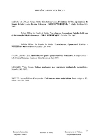 REFERÊNCIAS BIBLIOGRÁFICAS




ESTADO DE GOIÁS. Polícia Militar do Estado de Goiás. Doutrina e Diretriz Operacional do
Grupo de Intervenção Rápida Ostensiva – GIRO BPMCHOQUE. 1ª edição. Goiânia, GO:
2002.


________. Polícia Militar do Estado de Goiás. Procedimento Operacional Padrão do Grupo
de Intervenção Rápida Ostensiva - GIRO BPMCHOQUE. Goiânia, GO: 2007.



________. Polícia Militar do Estado de Goiás. Procedimento Operacional Padrão –
Policiamento Motociclístico. Goiânia, GO: 2010.



FELIPE, Cláudio César. Manual básico para o policiamento de motocicleta. Campo Grande –
MS: Polícia Militar do Estado de Mato Grosso do Sul, 2007.



MENEZES, Valter Souza. Crimes praticados por marginais conduzindo motocicletas.
Salvador, BA: 2007.



SANTOS, Ivens Giuliano Campos dos. Policiamento com motocicletas. Porto Alegre - RS:
Polost / APESP, 2004.




                                                                                         60
 Secretaria Nacional de         Ministério da Justiça       Departamento de Políticas,
  Segurança Pública                                           Programas e Projetos
 