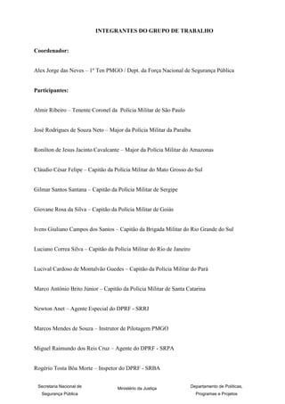 INTEGRANTES DO GRUPO DE TRABALHO


Coordenador:


Alex Jorge das Neves – 1º Ten PMGO / Dept. da Força Nacional de Segurança Pública


Participantes:


Almir Ribeiro – Tenente Coronel da Polícia Militar de São Paulo


José Rodrigues de Souza Neto – Major da Polícia Militar da Paraíba


Ronilton de Jesus Jacinto Cavalcante – Major da Polícia Militar do Amazonas


Cláudio César Felipe – Capitão da Polícia Militar do Mato Grosso do Sul


Gilmar Santos Santana – Capitão da Polícia Militar de Sergipe


Giovane Rosa da Silva – Capitão da Polícia Militar de Goiás


Ivens Giuliano Campos dos Santos – Capitão da Brigada Militar do Rio Grande do Sul


Luciano Correa Silva – Capitão da Polícia Militar do Rio de Janeiro


Lucival Cardoso de Montalvão Guedes – Capitão da Polícia Militar do Pará


Marco Antônio Brito Júnior – Capitão da Polícia Militar de Santa Catarina


Newton Anet – Agente Especial do DPRF - SRRJ


Marcos Mendes de Souza – Instrutor de Pilotagem PMGO


Miguel Raimundo dos Reis Cruz – Agente do DPRF - SRPA


Rogério Tosta Bôa Morte – Inspetor do DPRF - SRBA

                                                                                                   8
 Secretaria Nacional de            Ministério da Justiça              Departamento de Políticas,
   Segurança Pública                                                    Programas e Projetos
 