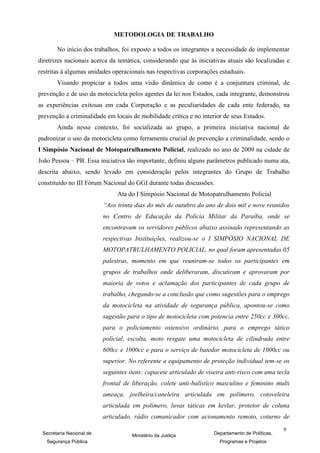 METODOLOGIA DE TRABALHO

       No início dos trabalhos, foi exposto a todos os integrantes a necessidade de implementar
diretrizes nacionais acerca da temática, considerando que às iniciativas atuais são localizadas e
restritas à algumas unidades operacionais nas respectivas corporações estaduais.
       Visando propiciar a todos uma visão dinâmica de como é a conjuntura criminal, de
prevenção e de uso da motocicleta pelos agentes da lei nos Estados, cada integrante, demonstrou
as experiências exitosas em cada Corporação e as peculiaridades de cada ente federado, na
prevenção a criminalidade em locais de mobilidade crítica e no interior de seus Estados.
       Ainda nesse contexto, foi socializada ao grupo, a primeira iniciativa nacional de
padronizar o uso da motocicleta como ferramenta crucial de prevenção a criminalidade, sendo o
I Simpósio Nacional de Motopatrulhamento Policial, realizado no ano de 2009 na cidade de
João Pessoa – PB. Essa iniciativa tão importante, definiu alguns parâmetros publicado numa ata,
descrita abaixo, sendo levado em consideração pelos integrantes do Grupo de Trabalho
constituído no III Fórum Nacional do GGI durante todas discussões.
                               Ata do I Simpósio Nacional de Motopatrulhamento Policial
                          “Aos trinta dias do mês de outubro do ano de dois mil e nove reunidos
                          no Centro de Educação da Polícia Militar da Paraíba, onde se
                          encontravam os servidores públicos abaixo assinado representando as
                          respectivas Instituições, realizou-se o I SIMPÓSIO NACIONAL DE
                          MOTOPATRULHAMENTO POLICIAL, no qual foram apresentadas 05
                          palestras, momento em que reuniram-se todos os participantes em
                          grupos de trabalhos onde deliberaram, discutiram e aprovaram por
                          maioria de votos e aclamação dos participantes de cada grupo de
                          trabalho, chegando-se a conclusão que como sugestões para o emprego
                          da motocicleta na atividade de segurança pública, apontou-se como
                          sugestão para o tipo de motocicleta com potencia entre 250cc e 300cc,
                          para o policiamento ostensivo ordinário, para o emprego tático
                          policial, escolta, moto resgate uma motocicleta de cilindrada entre
                          600cc e 1000cc e para o serviço de batedor motocicleta de 1000cc ou
                          superior. No referente a equipamento de proteção individual tem-se os
                          seguintes itens: capacete articulado de viseira anti-risco com uma tecla
                          frontal de liberação, colete anti-balístico masculino e feminino multi
                          ameaça, joelheira/caneleira articulada em polímero, cotoveleira
                          articulada em polímero, luvas táticas em kevlar, protetor de coluna
                          articulado, rádio comunicador com acionamento remoto, coturno de
                                                                                                 9
 Secretaria Nacional de              Ministério da Justiça          Departamento de Políticas,
   Segurança Pública                                                   Programas e Projetos
 