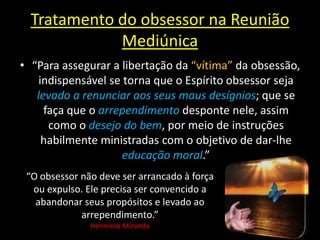 Tratamento do obsessor na Reunião
Mediúnica
• “Para assegurar a libertação da “vítima” da obsessão,
indispensável se torna que o Espírito obsessor seja
levado a renunciar aos seus maus desígnios; que se
faça que o arrependimento desponte nele, assim
como o desejo do bem, por meio de instruções
habilmente ministradas com o objetivo de dar-lhe
educação moral.”
“O obsessor não deve ser arrancado à força
ou expulso. Ele precisa ser convencido a
abandonar seus propósitos e levado ao
arrependimento.”
Hermínio Miranda
 