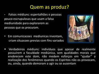Quem as produz?
• Falsos médiuns: espertalhões e pessoas
pouco escrupulosas que usam a falsa
mediunidade para explorarem as
pessoas que os procuram.
• Em comunicacoes mediunicas inventam,
criam situacoes previas com fins variados
 Verdadeiros médiuns: indivíduos que apesar de realmente
possuírem a faculdade mediúnica, sem qualidades morais que
enobrecem este dom, não medem esforços em “ajudar” a
realização dos fenômenos quando os Espíritos não os provocam,
ou, ainda, quando demoram a agir ou se ausentam
 