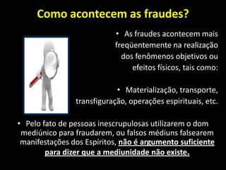 Como acontecem as fraudes?
• As fraudes acontecem mais
freqüentemente na realização
dos fenômenos objetivos ou
efeitos físicos, tais como:
• Materialização, transporte,
transfiguração, operações espirituais, etc.
• Pelo fato de pessoas inescrupulosas utilizarem o dom
mediúnico para fraudarem, ou falsos médiuns falsearem
manifestações dos Espíritos, não é argumento suficiente
para dizer que a mediunidade não existe.
 