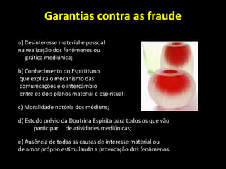 Garantias contra as fraude
a) Desinteresse material e pessoal
na realização dos fenômenos ou
prática mediúnica;
b) Conhecimento do Espiritismo
que explica o mecanismo das
comunicações e o intercâmbio
entre os dois planos material e espiritual;
c) Moralidade notória dos médiuns;
d) Estudo prévio da Doutrina Espírita para todos os que vão
participar de atividades mediúnicas;
e) Ausência de todas as causas de interesse material ou
de amor próprio estimulando a provocação dos fenômenos.
 