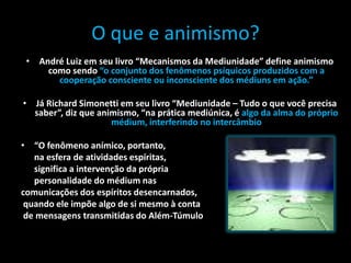 O que e animismo?
• André Luiz em seu livro “Mecanismos da Mediunidade” define animismo
como sendo “o conjunto dos fenômenos psíquicos produzidos com a
cooperação consciente ou inconsciente dos médiuns em ação.”
• Já Richard Simonetti em seu livro “Mediunidade – Tudo o que você precisa
saber”, diz que animismo, “na prática mediúnica, é algo da alma do próprio
médium, interferindo no intercâmbio
• “O fenômeno anímico, portanto,
na esfera de atividades espíritas,
significa a intervenção da própria
personalidade do médium nas
comunicações dos espíritos desencarnados,
quando ele impõe algo de si mesmo à conta
de mensagens transmitidas do Além-Túmulo
 
