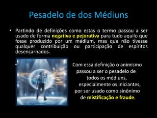 Pesadelo de dos Médiuns
• Partindo de definições como estas o termo passou a ser
usado de forma negativa e pejorativa para tudo aquilo que
fosse produzido por um médium, mas que não tivesse
qualquer contribuição ou participação de espíritos
desencarnados.
• Com essa definição o animismo
passou a ser o pesadelo de
todos os médiuns,
especialmente os iniciantes,
por ser usado como sinônimo
de mistificação e fraude.
 