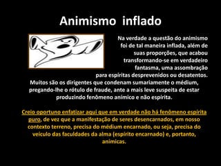 Animismo inflado
Na verdade a questão do animismo
foi de tal maneira inflada, além de
suas proporções, que acabou
transformando-se em verdadeiro
fantasma, uma assombração
para espíritas desprevenidos ou desatentos.
Muitos são os dirigentes que condenam sumariamente o médium,
pregando-lhe o rótulo de fraude, ante a mais leve suspeita de estar
produzindo fenômeno anímico e não espírita.
Creio oportuno enfatizar aqui que em verdade não há fenômeno espírita
puro, de vez que a manifestação de seres desencarnados, em nosso
contexto terreno, precisa do médium encarnado, ou seja, precisa do
veículo das faculdades da alma (espírito encarnado) e, portanto,
anímicas.
 