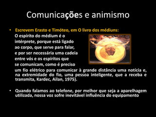 Comunicações e animismo
• Escrevem Erasto e Timóteo, em O livro dos médiuns:
O espírito do médium é o
intérprete, porque está ligado
ao corpo, que serve para falar,
e por ser necessária uma cadeia
entre vós e os espíritos que
se comunicam, como é preciso
um fio elétrico para comunicar à grande distância uma notícia e,
na extremidade do fio, uma pessoa inteligente, que a receba e
transmita, Kardec, Ailan, 1975).
• Quando falamos ao telefone, por melhor que seja a aparelhagem
utilizada, nossa voz sofre inevitável influência do equipamento
 