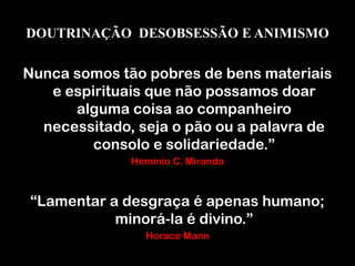 DOUTRINAÇÃO DESOBSESSÃO E ANIMISMO
Nunca somos tão pobres de bens materiais
e espirituais que não possamos doar
alguma coisa ao companheiro
necessitado, seja o pão ou a palavra de
consolo e solidariedade.”
Hemínio C. Miranda
“Lamentar a desgraça é apenas humano;
minorá-la é divino.”
Horace Mann
 