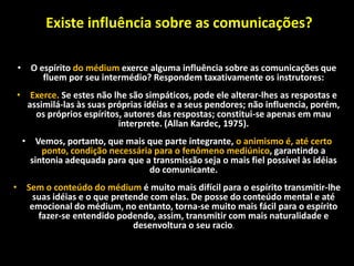 • O espírito do médium exerce alguma influência sobre as comunicações que
fluem por seu intermédio? Respondem taxativamente os instrutores:
• Exerce. Se estes não lhe são simpáticos, pode ele alterar-lhes as respostas e
assimilá-las às suas próprias idéias e a seus pendores; não influencia, porém,
os próprios espíritos, autores das respostas; constitui-se apenas em mau
interprete. (Allan Kardec, 1975).
• Vemos, portanto, que mais que parte integrante, o animismo é, até certo
ponto, condição necessária para o fenômeno mediúnico, garantindo a
sintonia adequada para que a transmissão seja o mais fiel possível às idéias
do comunicante.
• Sem o conteúdo do médium é muito mais difícil para o espírito transmitir-lhe
suas idéias e o que pretende com elas. De posse do conteúdo mental e até
emocional do médium, no entanto, torna-se muito mais fácil para o espírito
fazer-se entendido podendo, assim, transmitir com mais naturalidade e
desenvoltura o seu racio.
Existe influência sobre as comunicações?
 