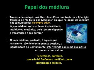 Papel dos médiuns
• Em nota de rodapé, José Herculano Pires que traduziu a 2ª edição
francesa de “O Livro dos Médiuns” diz que “o papel do médium
nas comunicações é sempre ativo.
Seja o médium consciente ou inconsciente,
intuitivo ou mecânico, dele sempre depende
a transmissão e sua pureza.”
• O bom médium, portanto, é aquele que
transmite, tão fielmente quanto possível, o
pensamento do comunicante, interferindo o mínimo que possa
no que este tem a dizer.
Reiteramos, portanto,
que não há fenômeno mediúnico sem
participação anímica.
 