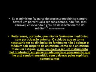 • Se o animismo faz parte do processo mediúnico sempre
haverá um porcentual a ser considerado, não fixo, mas
variável, envolvendo o grau de desenvolvimento do
médium.” Richard Simonetti
• Reiteramos, portanto, que não há fenômeno mediúnico
sem participação anímica. O cuidado que se torna
necessário ter na dinâmica do fenômeno não é colocar o
médium sob suspeita de animismo, como se o animismo
fosse um estigma, e sim, ajudá-lo a ser um instrumento
fiel, traduzindo em palavras adequadas o pensamento que
lhe está sendo transmitido sem palavras pelos espíritos
comunicantes
Participação Anímica
 
