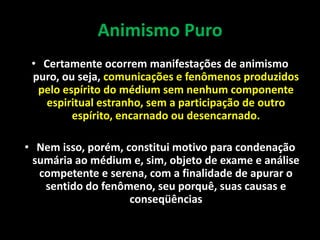 Animismo Puro
• Certamente ocorrem manifestações de animismo
puro, ou seja, comunicações e fenômenos produzidos
pelo espírito do médium sem nenhum componente
espiritual estranho, sem a participação de outro
espírito, encarnado ou desencarnado.
• Nem isso, porém, constitui motivo para condenação
sumária ao médium e, sim, objeto de exame e análise
competente e serena, com a finalidade de apurar o
sentido do fenômeno, seu porquê, suas causas e
conseqüências
 