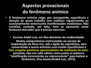 Aspectos provacionais
do fenômeno anímico
• O fenômeno anímico exige, por conseguinte, experiência e
atenção de quem trabalha com médiuns regularmente ou
ocasionalmente testemunhe manifestações mediúnicas. Não
constitui, contudo, um tabu, nem se apresenta como
fantasma aterrador que é preciso exorcizar.
• Escreve André Luiz, em Nos domínios da mediunidade:
Muitos companheiros matriculados no serviço de
implantação da Nova Era, sob a égide do espiritismo, vêm
convertendo a teoria animista num travão injustificável a
lhes congelar preciosas oportunidades de realização do bem;
portanto, não nos cabe adotar como justas as palavras
"mistificação inconsciente ou subconsciente" para batizar o
fenômeno. (Fco.Xavier/André Luiz, 1973).
 