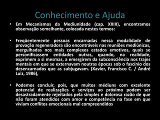 Conhecimento e Ajuda
• Em Mecanismos da Mediunidade (cap. XXIII), encontramos
observação semelhante, colocada nestes termos:
• Freqüentemente pessoas encarnadas nessa modalidade de
provação regeneradora são encontráveis nas reuniões mediúnicas,
mergulhadas nos mais complexos estados emotivos, quais se
personificassem entidades outras, quando, na realidade,
exprimem a si mesmas, a emergirem da subconsciência nos trajes
mentais em que se externavam noutras épocas sob o fascínio dos
desencarnados que as subjugavam. (Xavier, Francisco C. / André
Luiz, 1986),
• Podemos concluir, pois, que muitos médiuns com excelente
potencial de realizações e serviços ao próximo podem ser
desastradamente rejeitados pela simples e dolorosa razão de que
não foram atendidos com amor e competência na fase em que
viviam conflitos emocionais mal compreendidos
 