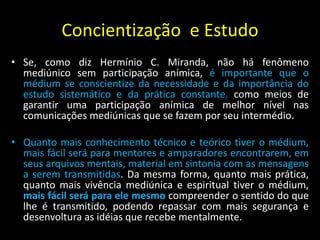 Concientização e Estudo
• Se, como diz Hermínio C. Miranda, não há fenômeno
mediúnico sem participação anímica, é importante que o
médium se conscientize da necessidade e da importância do
estudo sistemático e da prática constante, como meios de
garantir uma participação anímica de melhor nível nas
comunicações mediúnicas que se fazem por seu intermédio.
• Quanto mais conhecimento técnico e teórico tiver o médium,
mais fácil será para mentores e amparadores encontrarem, em
seus arquivos mentais, material em sintonia com as mensagens
a serem transmitidas. Da mesma forma, quanto mais prática,
quanto mais vivência mediúnica e espiritual tiver o médium,
mais fácil será para ele mesmo compreender o sentido do que
lhe é transmitido, podendo repassar com mais segurança e
desenvoltura as idéias que recebe mentalmente.
 