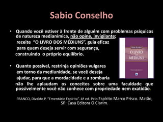 Sabio Conselho
• Quando você estiver à frente de alguém com problemas psíquicos
de natureza medianímica, não opine, invigilante;
receite “O LIVRO DOS MÉDIUNS”, guia eficaz
para quem deseja servir com segurança,
construindo o próprio equilíbrio.
• Quanto possível, restrinja opiniões vulgares
em torno da mediunidade, se você deseja
ajudar, para que a mordacidade e a zombaria
não lhe aplaudam os conceitos sobre uma faculdade que
possivelmente você não conhece com propriedade nem exatidão.
FRANCO, Divaldo P. “Ementário Espírita”. 4ª ed. Pelo Espírito Marco Prisco. Matão,
SP: Casa Editora O Clarim.
 