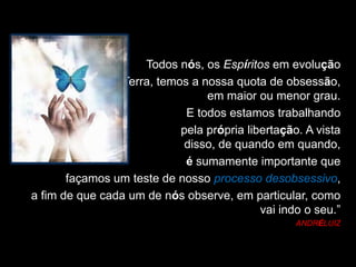 Todos nós, os Espíritos em evolução
na Terra, temos a nossa quota de obsessão,
em maior ou menor grau.
E todos estamos trabalhando
pela própria libertação. A vista
disso, de quando em quando,
é sumamente importante que
façamos um teste de nosso processo desobsessivo,
a fim de que cada um de nós observe, em particular, como
vai indo o seu.”
ANDRÉLUIZ
 