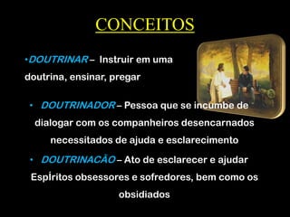 CONCEITOS
• DOUTRINADOR – Pessoa que se incumbe de
dialogar com os companheiros desencarnados
necessitados de ajuda e esclarecimento
• DOUTRINACÃO – Ato de esclarecer e ajudar
EspÍritos obsessores e sofredores, bem como os
obsidiados
•DOUTRINAR – Instruir em uma
doutrina, ensinar, pregar
 